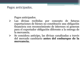 Pagos anticipados.


     Pagos anticipados.
    Las divisas recibidas por concepto de futuras
     exportaciones de bienes no constituyen una obligación
     financiera con reconocimiento de intereses ni generan
     para el exportador obligación diferente a la entrega de
     la mercancía.
    Se considera anticipo, las divisas canalizadas a través
     del mercado cambiario antes del embarque de la
     mercancía.
 