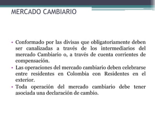 MERCADO CAMBIARIO



• Conformado por las divisas que obligatoriamente deben
  ser canalizadas a través de los intermediarios del
  mercado Cambiario o, a través de cuenta corrientes de
  compensación.
• Las operaciones del mercado cambiario deben celebrarse
  entre residentes en Colombia con Residentes en el
  exterior.
• Toda operación del mercado cambiario debe tener
  asociada una declaración de cambio.
 