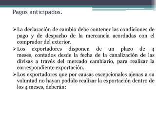 Pagos anticipados.

La declaración de cambio debe contener las condiciones de
 pago y de despacho de la mercancía acordadas con el
 comprador del exterior.
Los exportadores disponen de un plazo de 4
 meses, contados desde la fecha de la canalización de las
 divisas a través del mercado cambiario, para realizar la
 correspondiente exportación.
Los exportadores que por causas excepcionales ajenas a su
 voluntad no hayan podido realizar la exportación dentro de
 los 4 meses, deberán:
 
