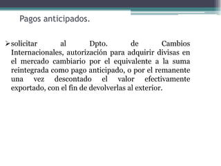 Pagos anticipados.

solicitar      al        Dpto.        de         Cambios
 Internacionales, autorización para adquirir divisas en
 el mercado cambiario por el equivalente a la suma
 reintegrada como pago anticipado, o por el remanente
 una vez descontado el valor efectivamente
 exportado, con el fin de devolverlas al exterior.
 