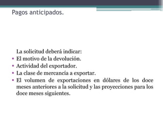 Pagos anticipados.




    La solicitud deberá indicar:
   El motivo de la devolución.
   Actividad del exportador.
   La clase de mercancía a exportar.
   El volumen de exportaciones en dólares de los doce
    meses anteriores a la solicitud y las proyecciones para los
    doce meses siguientes.
 