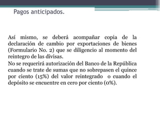 Pagos anticipados.



Así mismo, se deberá acompañar copia de la
declaración de cambio por exportaciones de bienes
(Formulario No. 2) que se diligencio al momento del
reintegro de las divisas.
No se requerirá autorización del Banco de la República
cuando se trate de sumas que no sobrepasen el quince
por ciento (15%) del valor reintegrado o cuando el
depósito se encuentre en cero por ciento (0%).
 