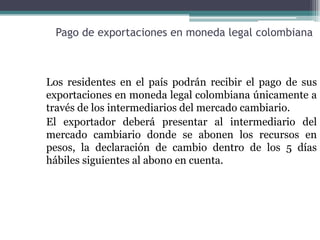 Pago de exportaciones en moneda legal colombiana



Los residentes en el país podrán recibir el pago de sus
exportaciones en moneda legal colombiana únicamente a
través de los intermediarios del mercado cambiario.
El exportador deberá presentar al intermediario del
mercado cambiario donde se abonen los recursos en
pesos, la declaración de cambio dentro de los 5 días
hábiles siguientes al abono en cuenta.
 