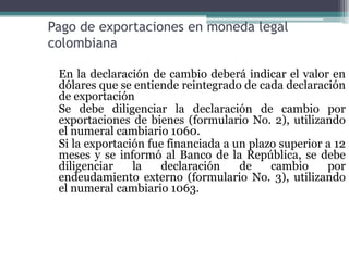 Pago de exportaciones en moneda legal
colombiana

 En la declaración de cambio deberá indicar el valor en
 dólares que se entiende reintegrado de cada declaración
 de exportación
 Se debe diligenciar la declaración de cambio por
 exportaciones de bienes (formulario No. 2), utilizando
 el numeral cambiario 1060.
 Si la exportación fue financiada a un plazo superior a 12
 meses y se informó al Banco de la República, se debe
 diligenciar    la   declaración     de    cambio     por
 endeudamiento externo (formulario No. 3), utilizando
 el numeral cambiario 1063.
 