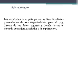 Reintegro neto



Los residentes en el país podrán utilizar las divisas
provenientes de sus exportaciones para el pago
directo de los fletes, seguros y demás gastos en
moneda extranjera asociados a la exportación.
 