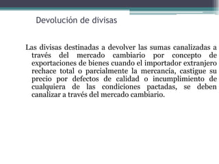 Devolución de divisas


Las divisas destinadas a devolver las sumas canalizadas a
 través del mercado cambiario por concepto de
 exportaciones de bienes cuando el importador extranjero
 rechace total o parcialmente la mercancía, castigue su
 precio por defectos de calidad o incumplimiento de
 cualquiera de las condiciones pactadas, se deben
 canalizar a través del mercado cambiario.
 
