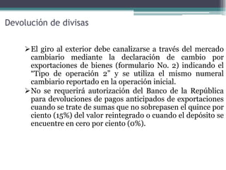 Devolución de divisas

    El giro al exterior debe canalizarse a través del mercado
     cambiario mediante la declaración de cambio por
     exportaciones de bienes (formulario No. 2) indicando el
     “Tipo de operación 2” y se utiliza el mismo numeral
     cambiario reportado en la operación inicial.
    No se requerirá autorización del Banco de la República
     para devoluciones de pagos anticipados de exportaciones
     cuando se trate de sumas que no sobrepasen el quince por
     ciento (15%) del valor reintegrado o cuando el depósito se
     encuentre en cero por ciento (0%).
 