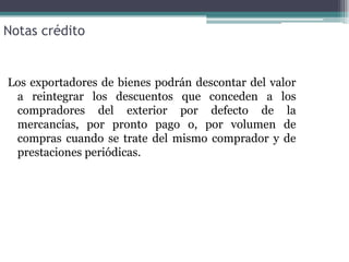 Notas crédito


Los exportadores de bienes podrán descontar del valor
 a reintegrar los descuentos que conceden a los
 compradores del exterior por defecto de la
 mercancías, por pronto pago o, por volumen de
 compras cuando se trate del mismo comprador y de
 prestaciones periódicas.
 