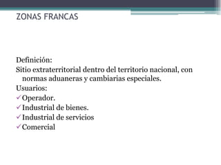 ZONAS FRANCAS




Definición:
Sitio extraterritorial dentro del territorio nacional, con
  normas aduaneras y cambiarias especiales.
Usuarios:
Operador.
Industrial de bienes.
Industrial de servicios
Comercial
 