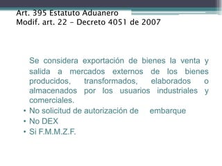 Art. 395 Estatuto Aduanero
Modif. art. 22 - Decreto 4051 de 2007




   Se considera exportación de bienes la venta y
   salida a mercados externos de los bienes
   producidos,     transformados,  elaborados  o
   almacenados por los usuarios industriales y
   comerciales.
 • No solicitud de autorización de embarque
 • No DEX
 • Si F.M.M.Z.F.
 