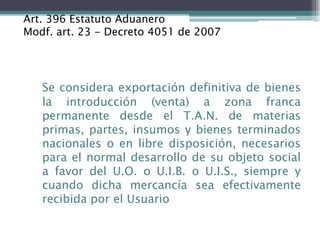 Art. 396 Estatuto Aduanero
Modf. art. 23 - Decreto 4051 de 2007




   Se considera exportación definitiva de bienes
   la introducción (venta) a zona franca
   permanente desde el T.A.N. de materias
   primas, partes, insumos y bienes terminados
   nacionales o en libre disposición, necesarios
   para el normal desarrollo de su objeto social
   a favor del U.O. o U.I.B. o U.I.S., siempre y
   cuando dicha mercancía sea efectivamente
   recibida por el Usuario
 