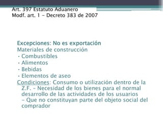 Art. 397 Estatuto Aduanero
Modf. art. 1 - Decreto 383 de 2007




  Excepciones: No es exportación
  Materiales de construcción
  • Combustibles
  • Alimentos
  • Bebidas
  • Elementos de aseo
  Condiciones: Consumo o utilización dentro de la
    Z.F. – Necesidad de los bienes para el normal
    desarrollo de las actividades de los usuarios
    - Que no constituyan parte del objeto social del
    comprador
 