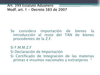 Art. 399 Estatuto Aduanero
Modf. art. 1 - Decreto 383 de 2007




 Se considera importación de bienes la
  introducción al resto del TAN de bienes
  procedentes de la Z.F.

 Si F.M.M.Z.F
 Si Declaración de Importación
 Si Certificado de Integración de las materias
   primas e insumos nacionales y extranjeros *
 