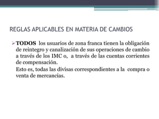 REGLAS APLICABLES EN MATERIA DE CAMBIOS

TODOS los usuarios de zona franca tienen la obligación
 de reintegro y canalización de sus operaciones de cambio
 a través de los IMC o, a través de las cuentas corrientes
 de compensación.
 Esto es, todas las divisas correspondientes a la compra o
 venta de mercancías.
 