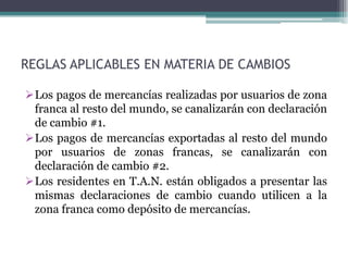 REGLAS APLICABLES EN MATERIA DE CAMBIOS

Los pagos de mercancías realizadas por usuarios de zona
 franca al resto del mundo, se canalizarán con declaración
 de cambio #1.
Los pagos de mercancías exportadas al resto del mundo
 por usuarios de zonas francas, se canalizarán con
 declaración de cambio #2.
Los residentes en T.A.N. están obligados a presentar las
 mismas declaraciones de cambio cuando utilicen a la
 zona franca como depósito de mercancías.
 