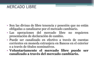 MERCADO LIBRE



• Son las divisas de libre tenencia y posesión que no están
  obligadas a canalizarse por el mercado cambiario.
• Las operaciones del mercado libre no requieren
  presentación de declaración de cambio.
• Puede ser canalizado en efectivo a través de cuentas
  corrientes en moneda extranjera en Bancos en el exterior
  o a través de títulos nominativos.
• Voluntariamente el mercado libre puede ser
  canalizado a través del mercado cambiario.
 