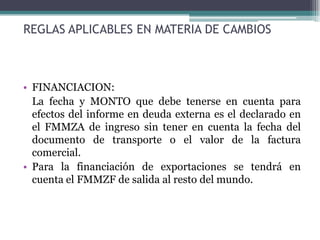 REGLAS APLICABLES EN MATERIA DE CAMBIOS



• FINANCIACION:
  La fecha y MONTO que debe tenerse en cuenta para
  efectos del informe en deuda externa es el declarado en
  el FMMZA de ingreso sin tener en cuenta la fecha del
  documento de transporte o el valor de la factura
  comercial.
• Para la financiación de exportaciones se tendrá en
  cuenta el FMMZF de salida al resto del mundo.
 