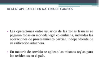 REGLAS APLICABLES EN MATERIA DE CAMBIOS




• Las operaciones entre usuarios de las zonas francas se
  pagarán todas en moneda legal colombiana, incluidas las
  operaciones de procesamiento parcial, independiente de
  su caificación aduanera.

• En materia de servicio se aplican las mismas reglas para
  los residentes en el país.
 