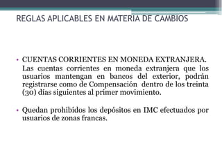 REGLAS APLICABLES EN MATERIA DE CAMBIOS



• CUENTAS CORRIENTES EN MONEDA EXTRANJERA.
  Las cuentas corrientes en moneda extranjera que los
  usuarios mantengan en bancos del exterior, podrán
  registrarse como de Compensación dentro de los treinta
  (30) días siguientes al primer movimiento.

• Quedan prohibidos los depósitos en IMC efectuados por
  usuarios de zonas francas.
 