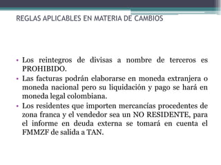 REGLAS APLICABLES EN MATERIA DE CAMBIOS




• Los reintegros de divisas a nombre de terceros es
  PROHIBIDO.
• Las facturas podrán elaborarse en moneda extranjera o
  moneda nacional pero su liquidación y pago se hará en
  moneda legal colombiana.
• Los residentes que importen mercancías procedentes de
  zona franca y el vendedor sea un NO RESIDENTE, para
  el informe en deuda externa se tomará en cuenta el
  FMMZF de salida a TAN.
 