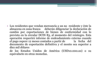 • Los residentes que vendan mercancía a un no residente y éste la
  almacena en zona franca deberán diligenciar la declaración de
  cambio por exportaciones de bienes de conformidad con lo
  previsto en la circular DCIN 83, al momento del reintegro. Esta
  operación requerirá informe de endeudamiento externo cuando
  el pago supere 12 meses contados a partir de     la fecha del
  documento de exportación definitiva y el monto sea superior a
  diez mil dólares
  de los Estados Unidos de América (USD10.000.oo) o su
  equivalnete en otras monedas.
 