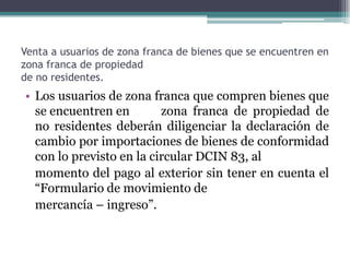 Venta a usuarios de zona franca de bienes que se encuentren en
zona franca de propiedad
de no residentes.
• Los usuarios de zona franca que compren bienes que
  se encuentren en        zona franca de propiedad de
  no residentes deberán diligenciar la declaración de
  cambio por importaciones de bienes de conformidad
  con lo previsto en la circular DCIN 83, al
  momento del pago al exterior sin tener en cuenta el
  “Formulario de movimiento de
  mercancía – ingreso”.
 