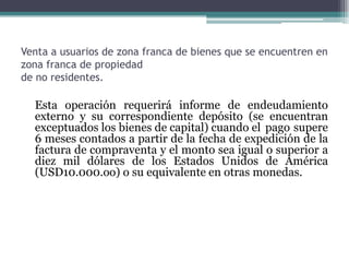Venta a usuarios de zona franca de bienes que se encuentren en
zona franca de propiedad
de no residentes.

  Esta operación requerirá informe de endeudamiento
  externo y su correspondiente depósito (se encuentran
  exceptuados los bienes de capital) cuando el pago supere
  6 meses contados a partir de la fecha de expedición de la
  factura de compraventa y el monto sea igual o superior a
  diez mil dólares de los Estados Unidos de América
  (USD10.000.oo) o su equivalente en otras monedas.
 