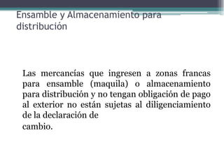 Ensamble y Almacenamiento para
distribución



 Las mercancías que ingresen a zonas francas
 para ensamble (maquila) o almacenamiento
 para distribución y no tengan obligación de pago
 al exterior no están sujetas al diligenciamiento
 de la declaración de
 cambio.
 