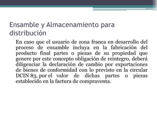Ensamble y Almacenamiento para
distribución
 En caso que el usuario de zona franca en desarrollo del
 proceso de ensamble incluya en la fabricación del
 producto final partes o piezas de su propiedad que
 genere por este concepto obligación de reintegro, deberá
 diligenciar la declaración de cambio por exportaciones
 de bienes de conformidad con lo previsto en la circular
 DCIN 83, por el valor de dichas partes o piezas
 establecido en la factura de compraventa.
 