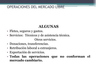 OPERACIONES DEL MERCADO LIBRE




                 ALGUNAS
• Fletes, seguros y gastos.
• Servicios: Técnicos y de asistencia técnica.
                     Otros servicios.
• Donaciones, transferencias.
• Retribución laboral a extranjeros.
• Exportación de servicios.
• Todas las operaciones que no conforman el
  mercado cambiario.
 