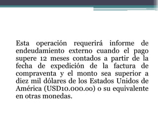 Esta operación requerirá informe de
endeudamiento externo cuando el pago
supere 12 meses contados a partir de la
fecha de expedición de la factura de
compraventa y el monto sea superior a
diez mil dólares de los Estados Unidos de
América (USD10.000.oo) o su equivalente
en otras monedas.
 