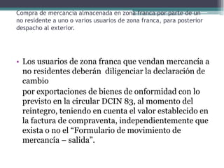 Compra de mercancía almacenada en zona franca por parte de un
no residente a uno o varios usuarios de zona franca, para posterior
despacho al exterior.




• Los usuarios de zona franca que vendan mercancía a
  no residentes deberán diligenciar la declaración de
  cambio
  por exportaciones de bienes de onformidad con lo
  previsto en la circular DCIN 83, al momento del
  reintegro, teniendo en cuenta el valor establecido en
  la factura de compraventa, independientemente que
  exista o no el “Formulario de movimiento de
  mercancía – salida”.
 