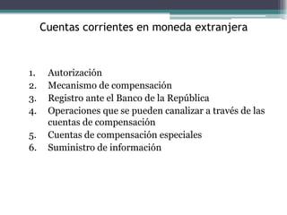 Cuentas corrientes en moneda extranjera



1.    Autorización
2.    Mecanismo de compensación
3.    Registro ante el Banco de la República
4.    Operaciones que se pueden canalizar a través de las
      cuentas de compensación
5.    Cuentas de compensación especiales
6.    Suministro de información
 