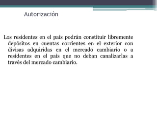 Autorización


Los residentes en el país podrán constituir libremente
 depósitos en cuentas corrientes en el exterior con
 divisas adquiridas en el mercado cambiario o a
 residentes en el país que no deban canalizarlas a
 través del mercado cambiario.
 