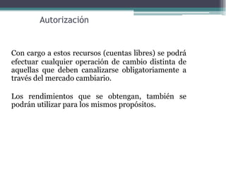 Autorización


Con cargo a estos recursos (cuentas libres) se podrá
efectuar cualquier operación de cambio distinta de
aquellas que deben canalizarse obligatoriamente a
través del mercado cambiario.

Los rendimientos que se obtengan, también se
podrán utilizar para los mismos propósitos.
 