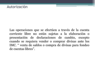Autorización




 Las operaciones que se efectúen a través de la cuenta
 corriente libre no están sujetas a la elaboración o
 presentación de declaraciones de cambio, excepto
 cuando se requiera vender o comprar divisas ante los
 IMC. “ venta de saldos o compra de divisas para fondeo
 de cuentas libres”.
 