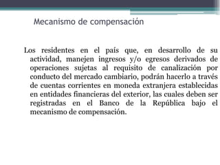 Mecanismo de compensación


Los residentes en el país que, en desarrollo de su
 actividad, manejen ingresos y/o egresos derivados de
 operaciones sujetas al requisito de canalización por
 conducto del mercado cambiario, podrán hacerlo a través
 de cuentas corrientes en moneda extranjera establecidas
 en entidades financieras del exterior, las cuales deben ser
 registradas en el Banco de la República bajo el
 mecanismo de compensación.
 