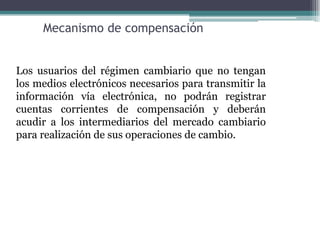 Mecanismo de compensación


Los usuarios del régimen cambiario que no tengan
los medios electrónicos necesarios para transmitir la
información vía electrónica, no podrán registrar
cuentas corrientes de compensación y deberán
acudir a los intermediarios del mercado cambiario
para realización de sus operaciones de cambio.
 