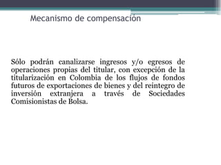 Mecanismo de compensación




Sólo podrán canalizarse ingresos y/o egresos de
operaciones propias del titular, con excepción de la
titularización en Colombia de los flujos de fondos
futuros de exportaciones de bienes y del reintegro de
inversión extranjera a través de Sociedades
Comisionistas de Bolsa.
 