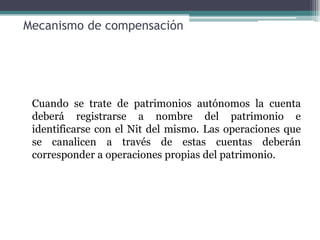 Mecanismo de compensación




 Cuando se trate de patrimonios autónomos la cuenta
 deberá registrarse a nombre del patrimonio e
 identificarse con el Nit del mismo. Las operaciones que
 se canalicen a través de estas cuentas deberán
 corresponder a operaciones propias del patrimonio.
 