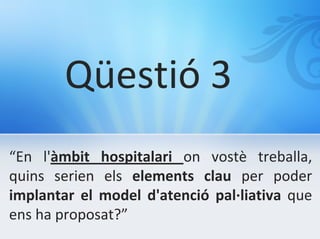 Qüestió 3
“En l'àmbit hospitalari on vostè treballa,
quins serien els elements clau per poder
implantar el model d'atenció pal·liativa que
ens ha proposat?”
 