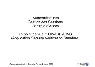 Authentifications
                  Gestion des Sessions
                    Contrôle d'Accès

     Le point de vue d' OWASP ASVS
 (Application Security Verification Standard )




Geneva Application Security Forum 4 mars 2010
 
