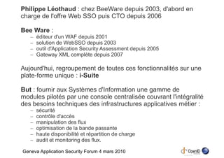 Philippe Léothaud : chez BeeWare depuis 2003, d'abord en
charge de l'offre Web SSO puis CTO depuis 2006

Bee Ware :
   –   éditeur d'un WAF depuis 2001
   –   solution de WebSSO depuis 2003
   –   outil d'Application Security Assessment depuis 2005
   –   Gateway XML complète depuis 2007

Aujourd'hui, regroupement de toutes ces fonctionnalités sur une
plate-forme unique : i-Suite

But : fournir aux Systèmes d'Information une gamme de
modules pilotés par une console centralisée couvrant l'intégralité
des besoins techniques des infrastructures applicatives métier :
   –   sécurité
   –   contrôle d'accès
   –   manipulation des flux
   –   optimisation de la bande passante
   –   haute disponibilité et répartition de charge
   –   audit et monitoring des flux.

Geneva Application Security Forum 4 mars 2010
 
