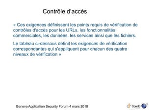 Contrôle d’accès

« Ces exigences définissent les points requis de vérification de
contrôles d'accès pour les URLs, les fonctionnalités
commerciales, les données, les services ainsi que les fichiers.
Le tableau ci-dessous définit les exigences de vérification
correspondantes qui s'appliquent pour chacun des quatre
niveaux de vérification »




                                                                   23
 Geneva Application Security Forum 4 mars 2010
 
