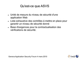 Qu'est-ce que ASVS

  Unité de mesure du niveau de sécurité d'une
  application Web
  Liste exhaustive des contrôles à mettre en place pour
  garantir un niveau de sécurité donné
  Base d'exigences pour la contractualisation des
  vérifications de sécurité.




                                                          3
Geneva Application Security Forum 4 mars 2010
 