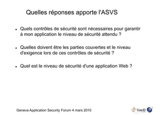 Quelles réponses apporte l'ASVS

  Quels contrôles de sécurité sont nécessaires pour garantir
  à mon application le niveau de sécurité attendu ?

  Quelles doivent être les parties couvertes et le niveau
  d'exigence lors de ces contrôles de sécurité ?

  Quel est le niveau de sécurité d'une application Web ?




                                                               4
Geneva Application Security Forum 4 mars 2010
 