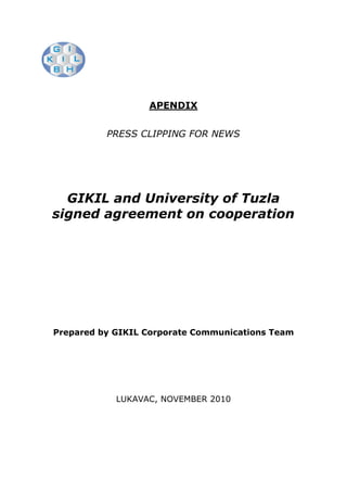 APENDIX


          PRESS CLIPPING FOR NEWS




  GIKIL and University of Tuzla
signed agreement on cooperation




Prepared by GIKIL Corporate Communications Team




            LUKAVAC, NOVEMBER 2010
 