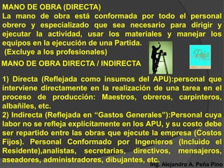 MANO DE OBRA (DIRECTA)
La mano de obra está conformada por todo el personal
obrero y especializado que sea necesario para dirigir y
ejecutar la actividad, usar los materiales y manejar los
equipos en la ejecución de una Partida.
(Excluye a los profesionales)
MANO DE OBRA DIRECTA / INDIRECTA

1) Directa (Reflejada como insumos del APU):personal que
interviene directamente en la realización de una tarea en el
proceso de producción: Maestros, obreros, carpinteros,
albañiles, etc.
2) Indirecta (Reflejada en “Gastos Generales”):Personal cuya
labor no se refleja explícitamente en los APU, y su costo debe
ser repartido entre las obras que ejecute la empresa (Costos
Fijos). Personal Conformado por Ingenieros (Incluido el
Residente),analistas, secretarias, directivos, mensajeros,
aseadores, administradores, dibujantes, etc.
                                         Ing. Alejandro A. Peña Pino
 