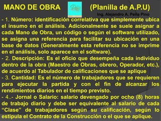 MANO DE OBRA                      (Planilla de A.P.U)
                                    Ing. Alejandro A. Peña Pino
- 1. Número: identificación correlativa que simplemente ubica
el insumo en el análisis. Adicionalmente se suele asignar a
cada Mano de Obra, un código o según el software utilizado,
se asigna una referencia para facilitar su ubicación en una
base de datos (Generalmente esta referencia no se imprime
en el análisis, solo aparece en el software).
- 2. Descripción: Es el oficio que desempeña cada individuo
dentro de la obra (Maestro de Obras, obrero, Operador, etc.),
de acuerdo al Tabulador de calificaciones que se aplique
- 3. Cantidad: Es el número de trabajadores que se requieren
para ejecutar la partida y con el fin de alcanzar los
rendimientos diarios en el tiempo previsto.
- 4..- Jornal o Salario: salario devengado por ocho (8) horas
de trabajo diario y debe ser equivalente al salario de cada
“Clase” de trabajadores según su calificación, según lo
estipula el Contrato de la Construcción o el que se aplique.
 