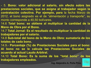 - 5. Bono: valor adicional al salario, sin efecto sobre las
prestaciones sociales, que se asigna al trabajador según la
contratación colectiva. Por ejemplo, para la fecha Marzo de
2012, el bono asignado es el de “alimentación y transporte”, su
monto corresponde a 40,50 bolívares.
14.6 Total bono: se obtiene al multiplicar la cantidad de la
Mano de Obra por el Bono.
14.7 Total Jornal: Es el resultado de multiplicar la cantidad de
trabajadores por el salario.
14.8 Sub-total del bono de la Mano de Obra: sumatoria de los
totales de cada bono.
14.9.- Porcentaje (%) de Prestaciones Sociales para el bono:
Al bono no se le calcula las Prestaciones Sociales de
acuerdo al actual Laudo Arbitral.
14.10 Total Bono: Es la suma de los “total bono” de los
trabajadores empleados.
                                    Ing. Alejandro A. Peña Pino
 